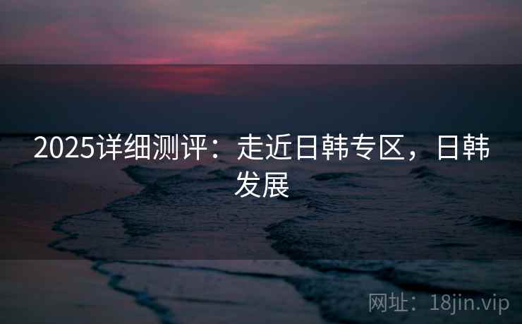 2025详细测评：走近日韩专区，日韩发展