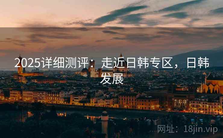 2025详细测评：走近日韩专区，日韩发展