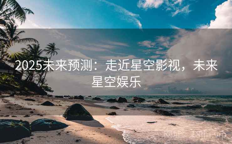 2025未来预测：走近星空影视，未来星空娱乐