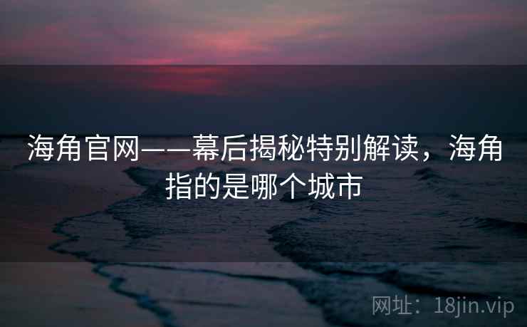 海角官网——幕后揭秘特别解读,海角指的是哪个城市