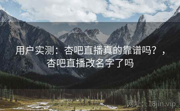 用户实测：杏吧直播真的靠谱吗？，杏吧直播改名字了吗