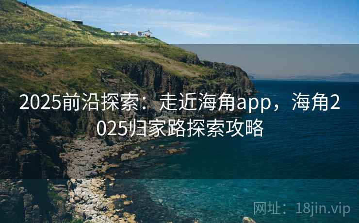 2025前沿探索:走近海角app,海角2025归家路探索攻略