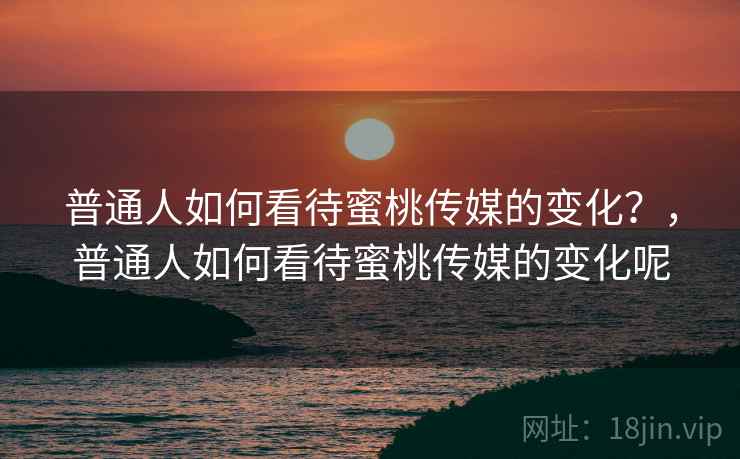 普通人如何看待蜜桃传媒的变化？，普通人如何看待蜜桃传媒的变化呢