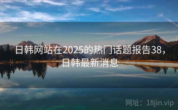日韩网站在2025的热门话题报告38，日韩最新消息
